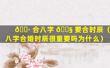 🕷 合八字 🐧 要合时辰（八字合婚时辰很重要吗为什么）
